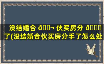 没结婚合 🐬 伙买房分 🐕 手了(没结婚合伙买房分手了怎么处理)